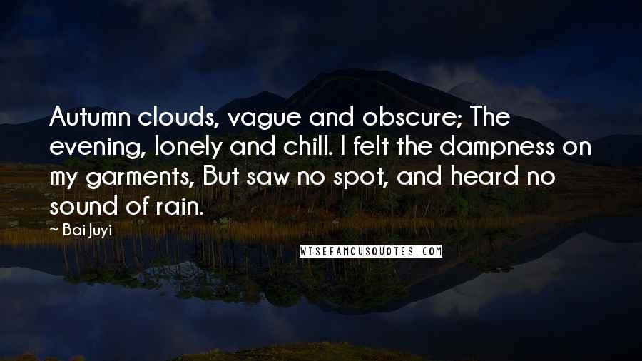 Bai Juyi quotes: Autumn clouds, vague and obscure; The evening, lonely and chill. I felt the dampness on my garments, But saw no spot, and heard no sound of rain.