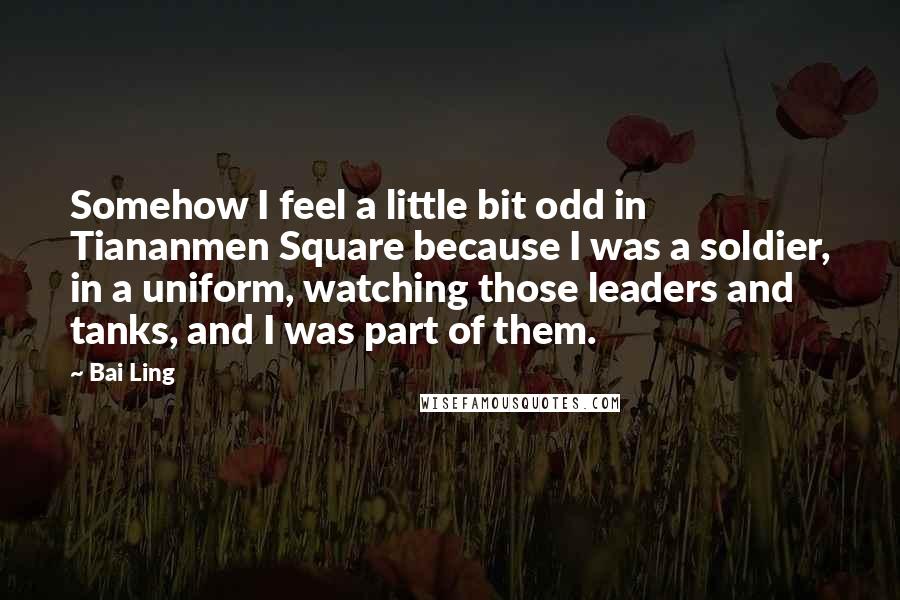 Bai Ling quotes: Somehow I feel a little bit odd in Tiananmen Square because I was a soldier, in a uniform, watching those leaders and tanks, and I was part of them. Bai Ling quotes: Somehow I feel a little bit odd in Tiananmen Square because I was a soldier, in a uniform, watching those leaders and tanks, and I was part of them.