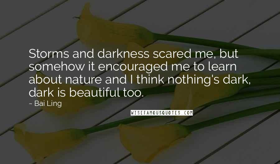 Bai Ling quotes: Storms and darkness scared me, but somehow it encouraged me to learn about nature and I think nothing's dark, dark is beautiful too. Bai Ling quotes: Storms and darkness scared me, but somehow it encouraged me to learn about nature and I think nothing's dark, dark is beautiful too.
