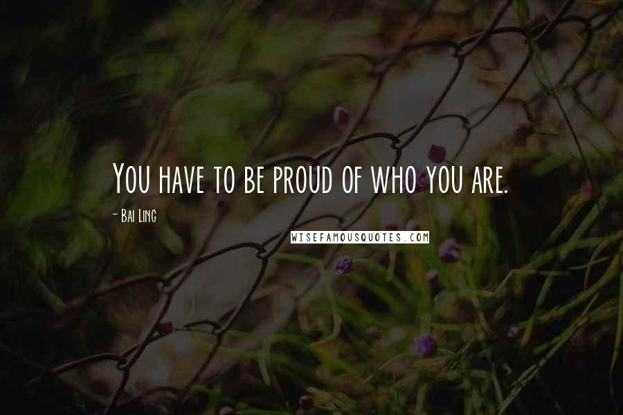 Bai Ling quotes: You have to be proud of who you are.