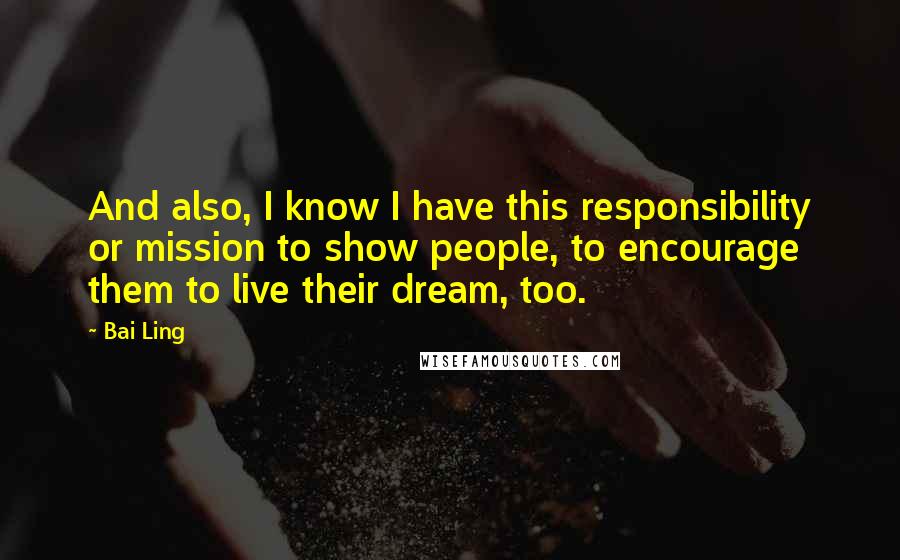 Bai Ling quotes: And also, I know I have this responsibility or mission to show people, to encourage them to live their dream, too. Bai Ling quotes: And also, I know I have this responsibility or mission to show people, to encourage them to live their dream, too.