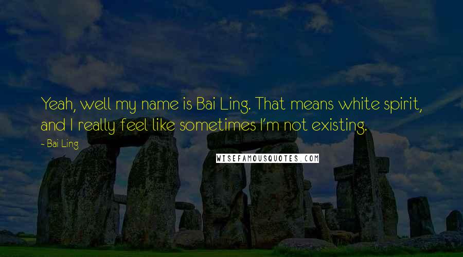 Bai Ling quotes: Yeah, well my name is Bai Ling. That means white spirit, and I really feel like sometimes I'm not existing. Bai Ling quotes: Yeah, well my name is Bai Ling. That means white spirit, and I really feel like sometimes I'm not existing.