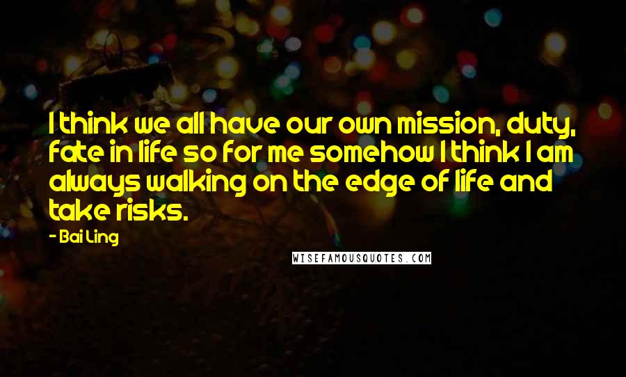 Bai Ling quotes: I think we all have our own mission, duty, fate in life so for me somehow I think I am always walking on the edge of life and take risks. Bai Ling quotes: I think we all have our own mission, duty, fate in life so for me somehow I think I am always walking on the edge of life and take risks.