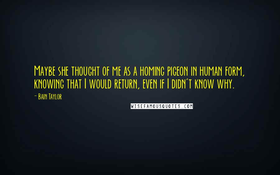 Bain Taylor quotes: Maybe she thought of me as a homing pigeon in human form, knowing that I would return, even if I didn't know why. Bain Taylor quotes: Maybe she thought of me as a homing pigeon in human form, knowing that I would return, even if I didn't know why.