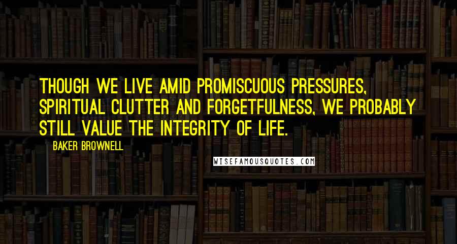 Baker Brownell quotes: Though we live amid promiscuous pressures, spiritual clutter and forgetfulness, we probably still value the integrity of life.