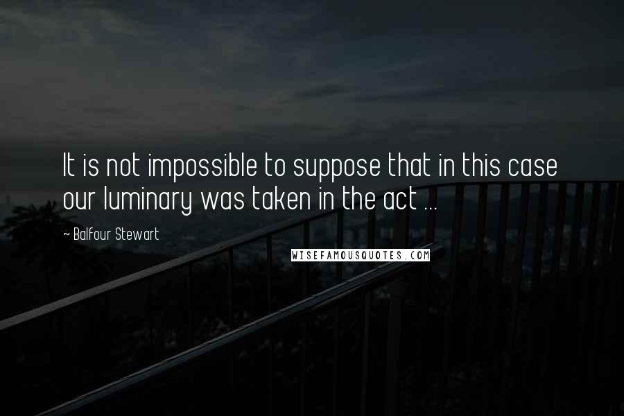 Balfour Stewart quotes: It is not impossible to suppose that in this case our luminary was taken in the act ...