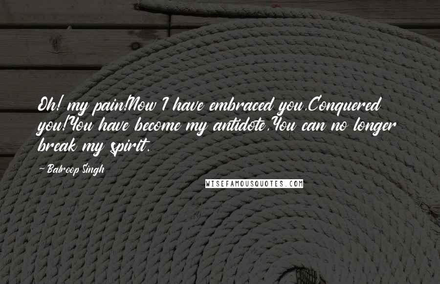 Balroop Singh quotes: Oh! my pain!Now I have embraced you,Conquered you!You have become my antidote,You can no longer break my spirit.