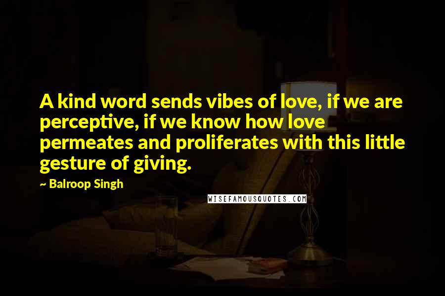 Balroop Singh quotes: A kind word sends vibes of love, if we are perceptive, if we know how love permeates and proliferates with this little gesture of giving.