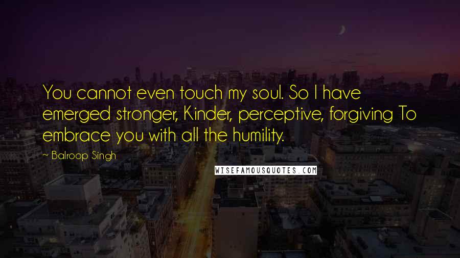 Balroop Singh quotes: You cannot even touch my soul. So I have emerged stronger, Kinder, perceptive, forgiving To embrace you with all the humility.