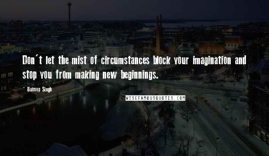 Balroop Singh quotes: Don't let the mist of circumstances block your imagination and stop you from making new beginnings.