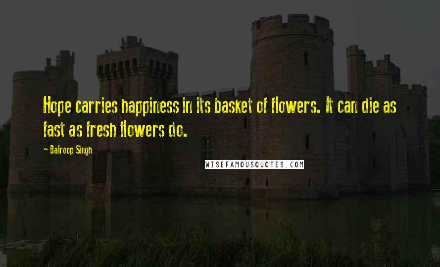 Balroop Singh quotes: Hope carries happiness in its basket of flowers. It can die as fast as fresh flowers do.