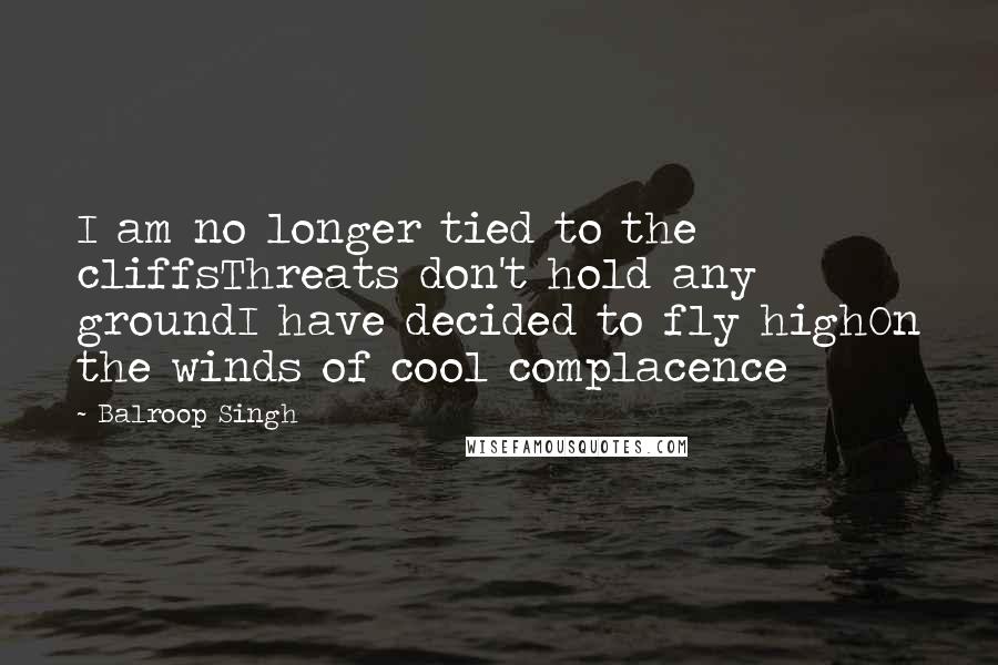 Balroop Singh quotes: I am no longer tied to the cliffsThreats don't hold any groundI have decided to fly highOn the winds of cool complacence