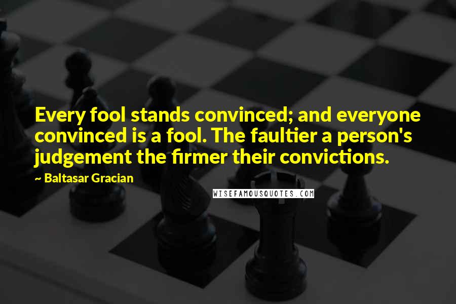 Baltasar Gracian quotes: Every fool stands convinced; and everyone convinced is a fool. The faultier a person's judgement the firmer their convictions.