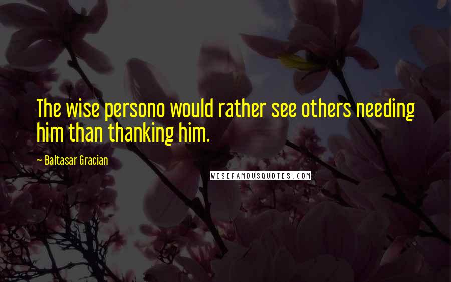 Baltasar Gracian quotes: The wise persono would rather see others needing him than thanking him.