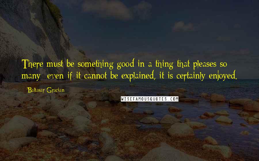 Baltasar Gracian quotes: There must be something good in a thing that pleases so many; even if it cannot be explained, it is certainly enjoyed.