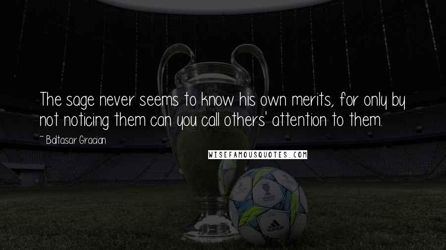 Baltasar Gracian quotes: The sage never seems to know his own merits, for only by not noticing them can you call others' attention to them.