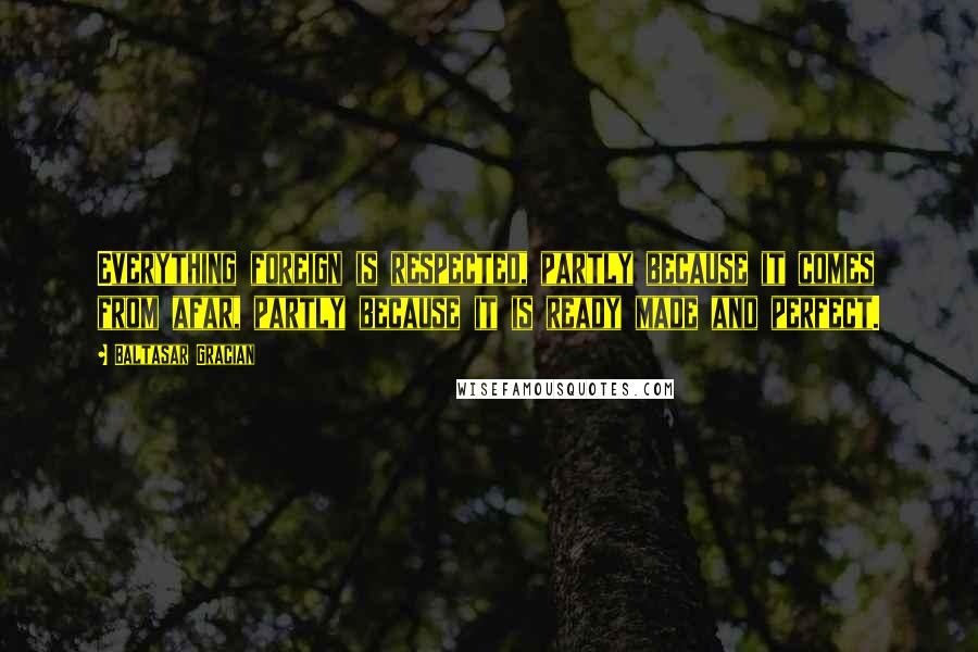 Baltasar Gracian quotes: Everything foreign is respected, partly because it comes from afar, partly because it is ready made and perfect. Baltasar Gracian quotes: Everything foreign is respected, partly because it comes from afar, partly because it is ready made and perfect.
