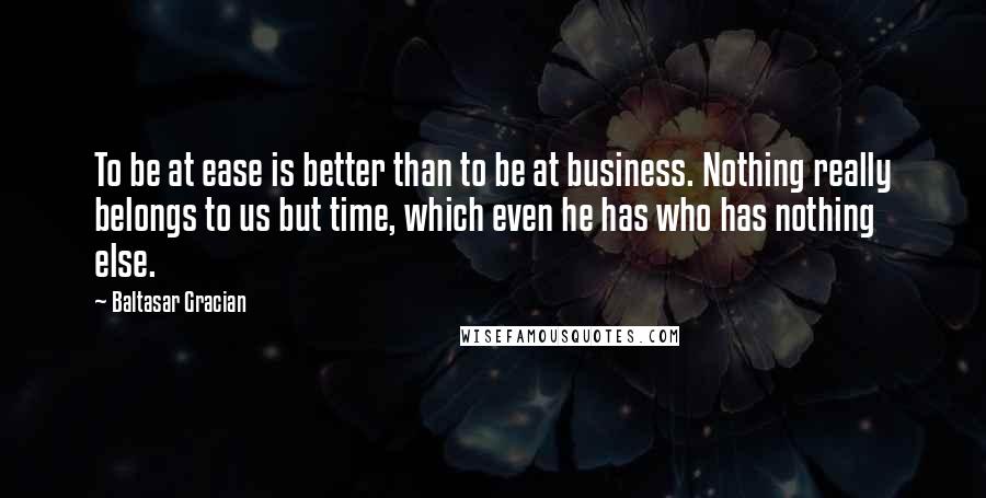 Baltasar Gracian quotes: To be at ease is better than to be at business. Nothing really belongs to us but time, which even he has who has nothing else.