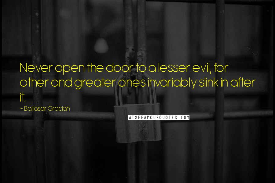 Baltasar Gracian quotes: Never open the door to a lesser evil, for other and greater ones invariably slink in after it.
