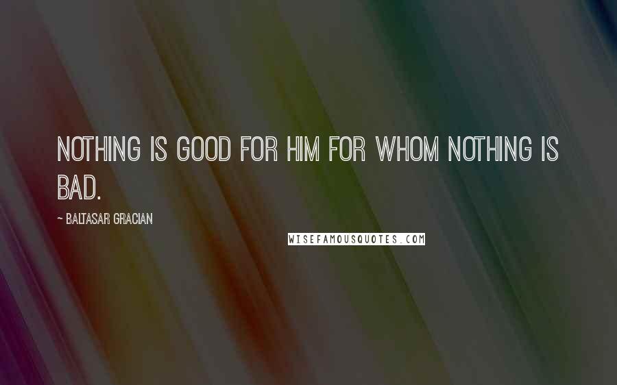 Baltasar Gracian quotes: Nothing is good for him for whom nothing is bad.