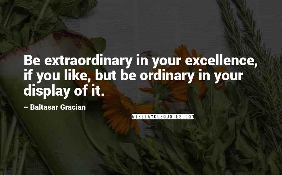 Baltasar Gracian quotes: Be extraordinary in your excellence, if you like, but be ordinary in your display of it.