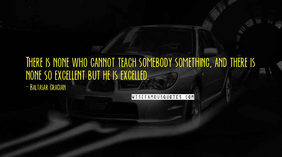 Baltasar Gracian quotes: There is none who cannot teach somebody something, and there is none so excellent but he is excelled.