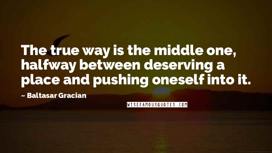 Baltasar Gracian quotes: The true way is the middle one, halfway between deserving a place and pushing oneself into it.