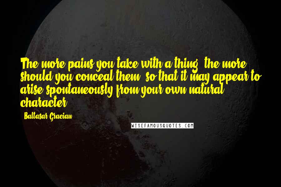 Baltasar Gracian quotes: The more pains you take with a thing, the more should you conceal them, so that it may appear to arise spontaneously from your own natural character.