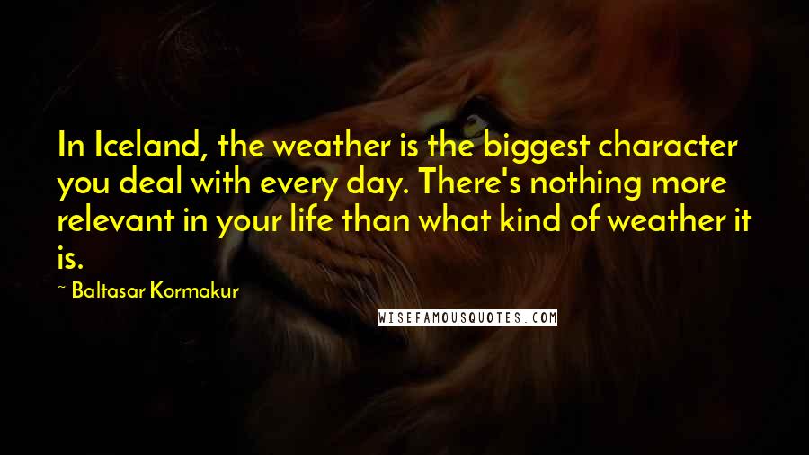 Baltasar Kormakur quotes: In Iceland, the weather is the biggest character you deal with every day. There's nothing more relevant in your life than what kind of weather it is.