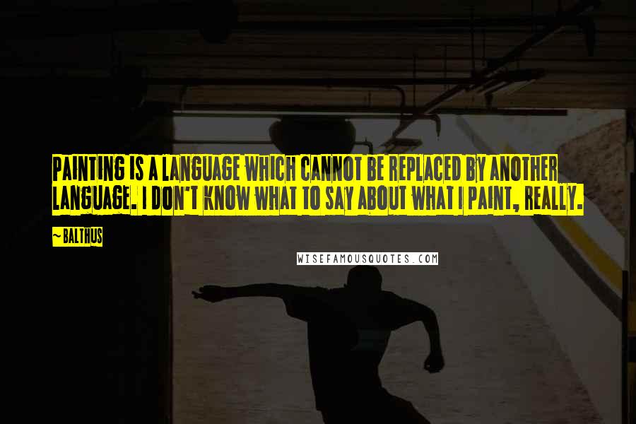 Balthus quotes: Painting is a language which cannot be replaced by another language. I don't know what to say about what I paint, really. Balthus quotes: Painting is a language which cannot be replaced by another language. I don't know what to say about what I paint, really.