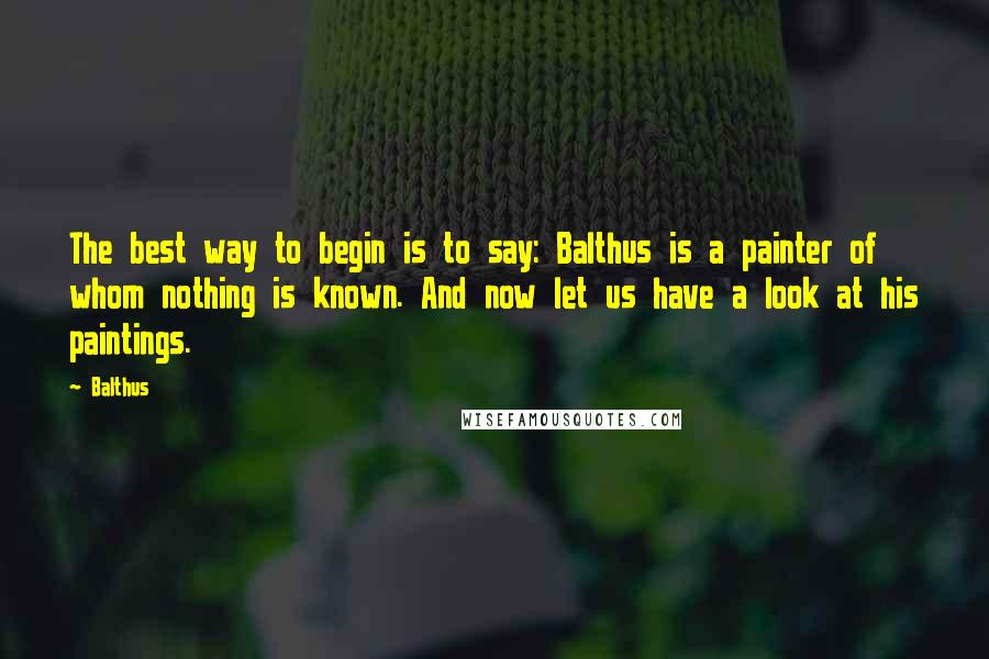 Balthus quotes: The best way to begin is to say: Balthus is a painter of whom nothing is known. And now let us have a look at his paintings. Balthus quotes: The best way to begin is to say: Balthus is a painter of whom nothing is known. And now let us have a look at his paintings.