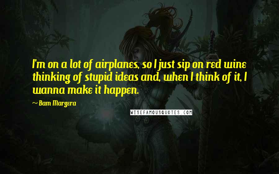 Bam Margera quotes: I'm on a lot of airplanes, so I just sip on red wine thinking of stupid ideas and, when I think of it, I wanna make it happen. Bam Margera quotes: I'm on a lot of airplanes, so I just sip on red wine thinking of stupid ideas and, when I think of it, I wanna make it happen.