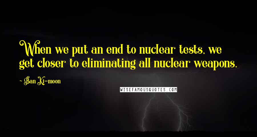 Ban Ki-moon quotes: When we put an end to nuclear tests, we get closer to eliminating all nuclear weapons.