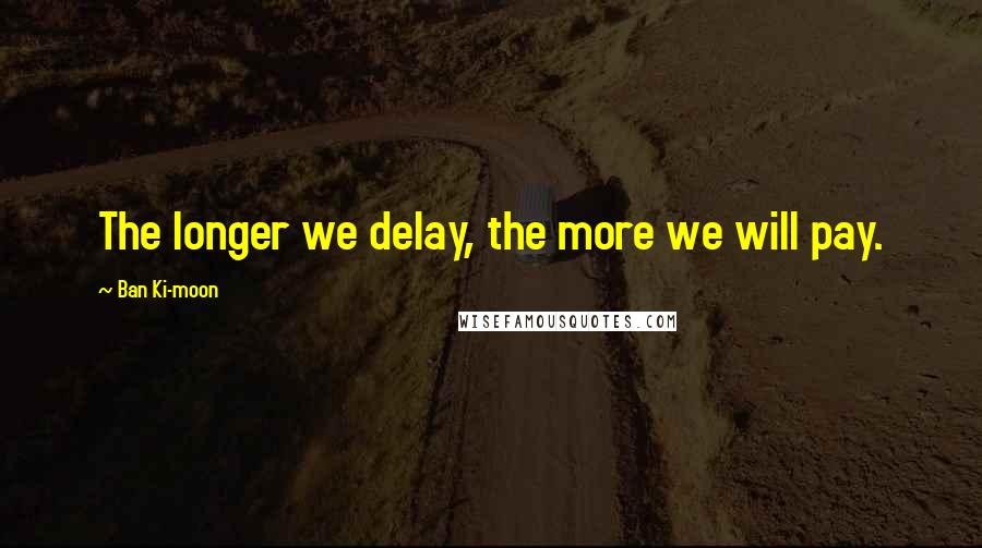 Ban Ki-moon quotes: The longer we delay, the more we will pay.