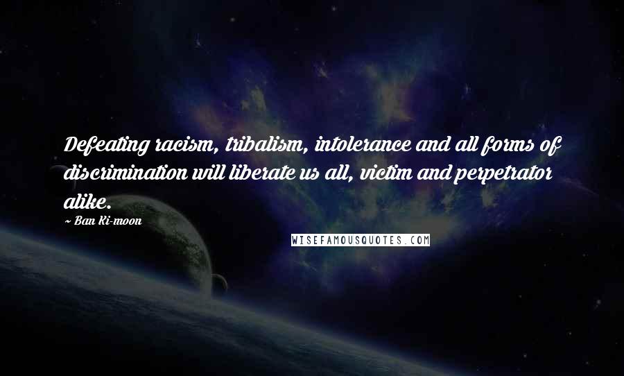 Ban Ki-moon quotes: Defeating racism, tribalism, intolerance and all forms of discrimination will liberate us all, victim and perpetrator alike.