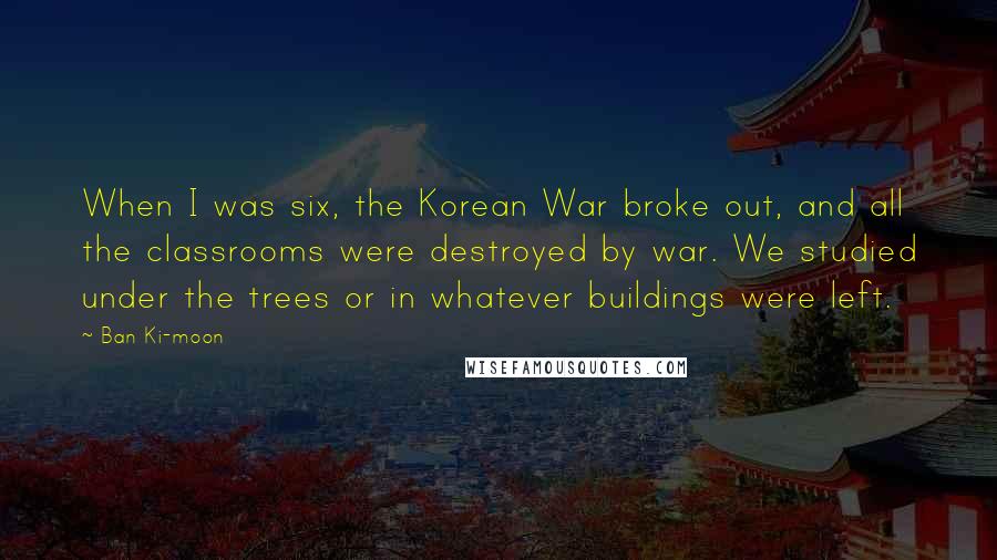 Ban Ki-moon quotes: When I was six, the Korean War broke out, and all the classrooms were destroyed by war. We studied under the trees or in whatever buildings were left.