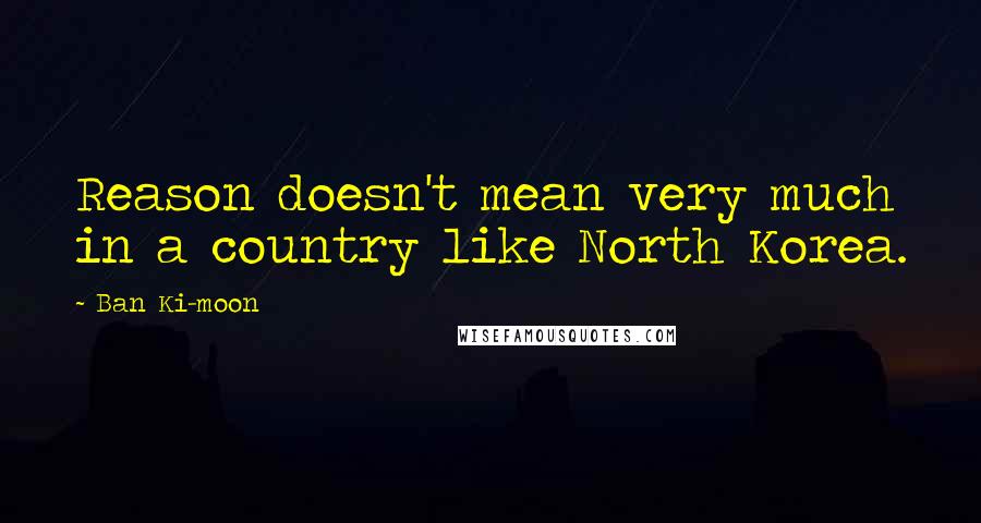 Ban Ki-moon quotes: Reason doesn't mean very much in a country like North Korea.