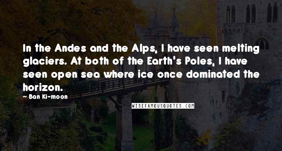 Ban Ki-moon quotes: In the Andes and the Alps, I have seen melting glaciers. At both of the Earth's Poles, I have seen open sea where ice once dominated the horizon.