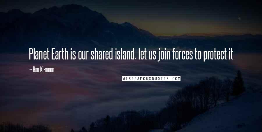 Ban Ki-moon quotes: Planet Earth is our shared island, let us join forces to protect it
