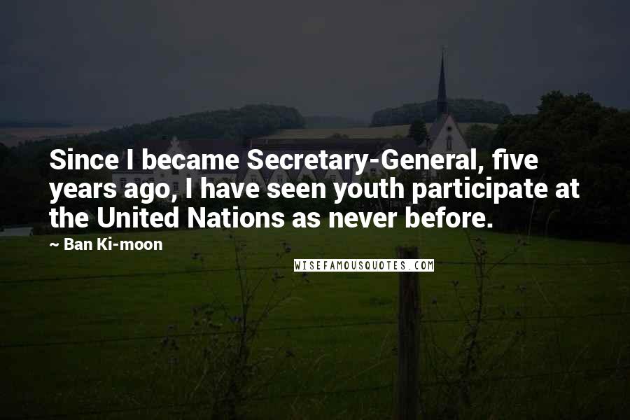 Ban Ki-moon quotes: Since I became Secretary-General, five years ago, I have seen youth participate at the United Nations as never before.