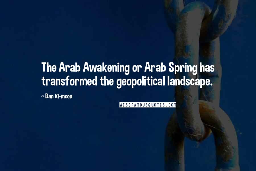 Ban Ki-moon quotes: The Arab Awakening or Arab Spring has transformed the geopolitical landscape.