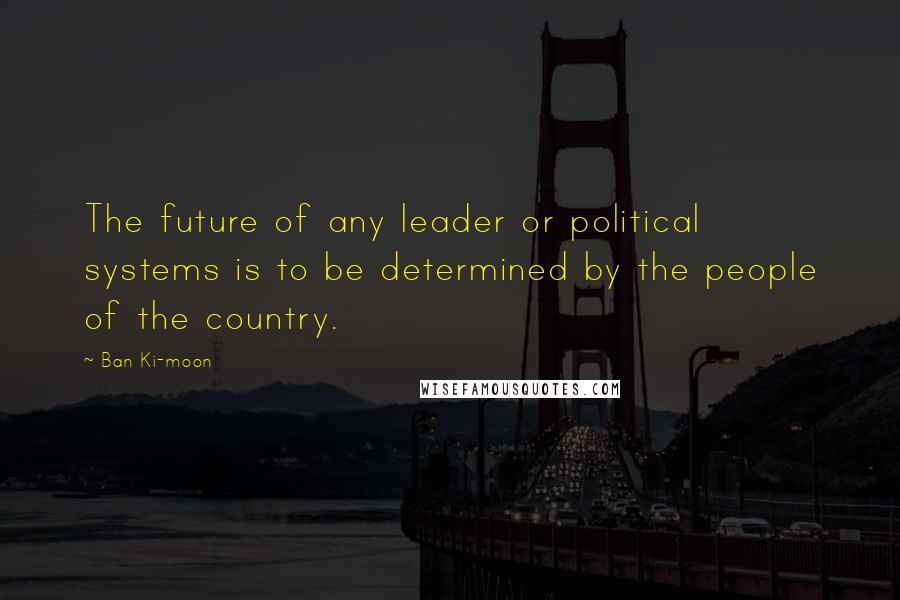 Ban Ki-moon quotes: The future of any leader or political systems is to be determined by the people of the country.