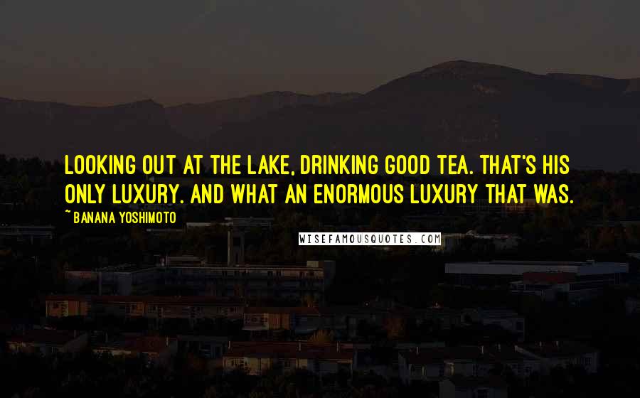 Banana Yoshimoto quotes: Looking out at the lake, drinking good tea. That's his only luxury. And what an enormous luxury that was.