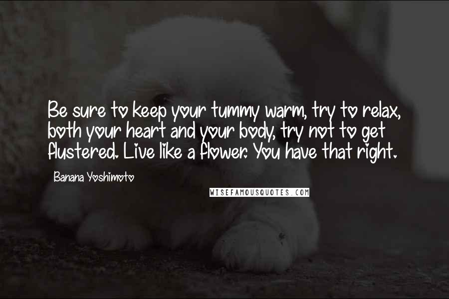 Banana Yoshimoto quotes: Be sure to keep your tummy warm, try to relax, both your heart and your body, try not to get flustered. Live like a flower. You have that right.