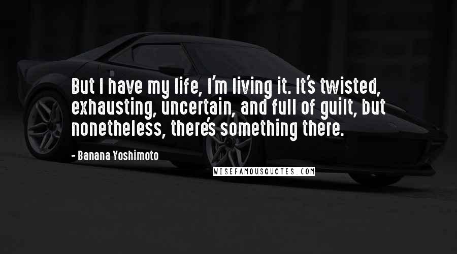 Banana Yoshimoto quotes: But I have my life, I'm living it. It's twisted, exhausting, uncertain, and full of guilt, but nonetheless, there's something there.