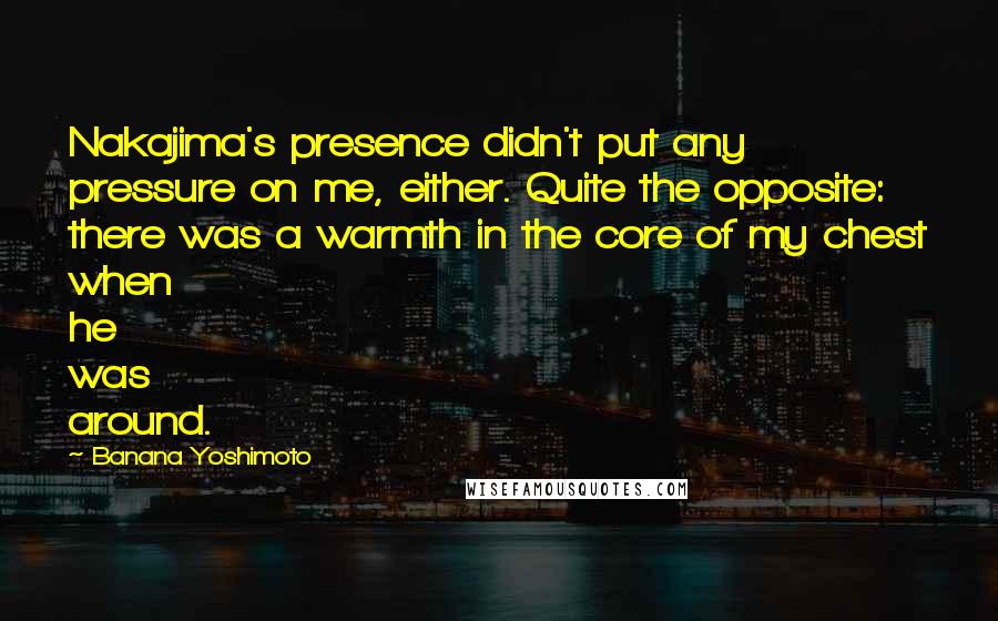 Banana Yoshimoto quotes: Nakajima's presence didn't put any pressure on me, either. Quite the opposite: there was a warmth in the core of my chest when he was around.