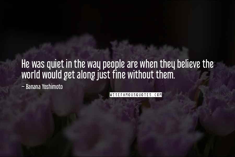 Banana Yoshimoto quotes: He was quiet in the way people are when they believe the world would get along just fine without them.