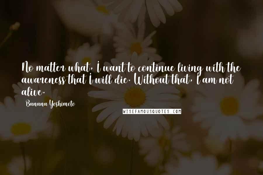 Banana Yoshimoto quotes: No matter what, I want to continue living with the awareness that I will die. Without that, I am not alive. Banana Yoshimoto quotes: No matter what, I want to continue living with the awareness that I will die. Without that, I am not alive.