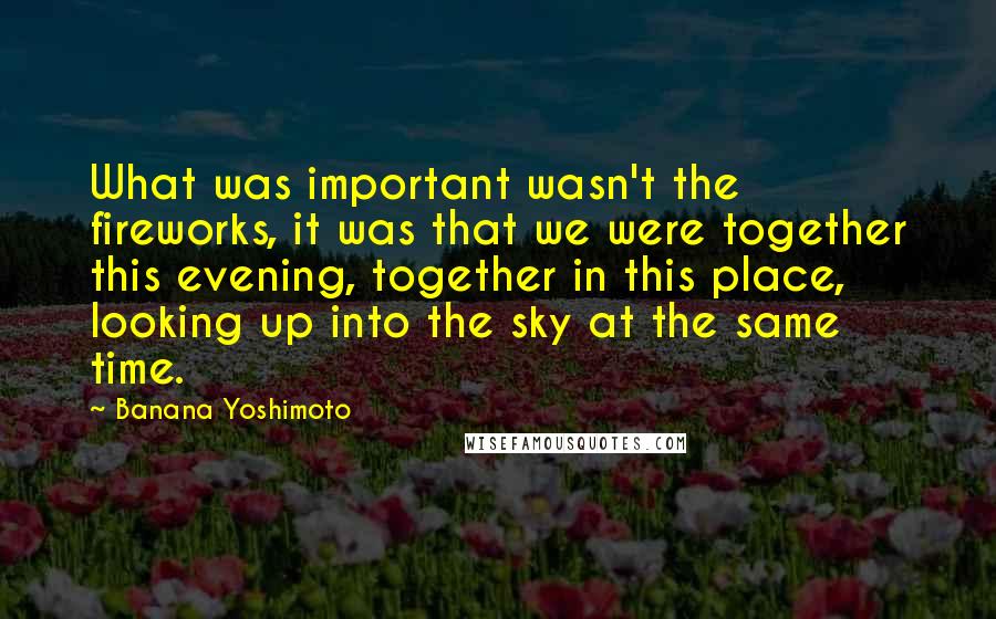 Banana Yoshimoto quotes: What was important wasn't the fireworks, it was that we were together this evening, together in this place, looking up into the sky at the same time.