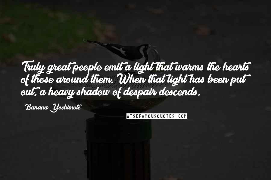 Banana Yoshimoto quotes: Truly great people emit a light that warms the hearts of those around them. When that light has been put out, a heavy shadow of despair descends. Banana Yoshimoto quotes: Truly great people emit a light that warms the hearts of those around them. When that light has been put out, a heavy shadow of despair descends.